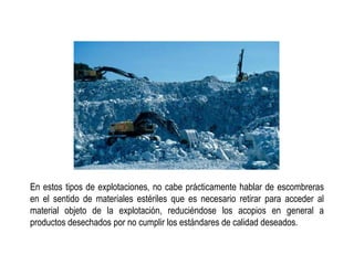 En estos tipos de explotaciones, no cabe prácticamente hablar de escombreras
en el sentido de materiales estériles que es necesario retirar para acceder al
material objeto de la explotación, reduciéndose los acopios en general a
productos desechados por no cumplir los estándares de calidad deseados.
 