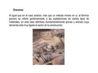 Graveras:
Al igual que en el caso anterior, más que un método minero en sí, el término
gravera se refiere genéricamente a las explotaciones de ciertos tipos de
materiales, en este caso detríticos (fundamentalmente gravas y arenas) cuya
demanda está muy ligada al sector de la construcción.
 