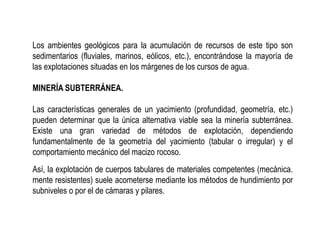 Los ambientes geológicos para la acumulación de recursos de este tipo son
sedimentarios (fluviales, marinos, eólicos, etc.), encontrándose la mayoría de
las explotaciones situadas en los márgenes de los cursos de agua.
MINERÍA SUBTERRÁNEA.
Las características generales de un yacimiento (profundidad, geometría, etc.)
pueden determinar que la única alternativa viable sea la minería subterránea.
Existe una gran variedad de métodos de explotación, dependiendo
fundamentalmente de la geometría del yacimiento (tabular o irregular) y el
comportamiento mecánico del macizo rocoso.
Así, la explotación de cuerpos tabulares de materiales competentes (mecánica.
mente resistentes) suele acometerse mediante los métodos de hundimiento por
subniveles o por el de cámaras y pilares.
 