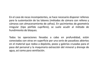 En el caso de rocas incompetentes, se hace necesario disponer rellenos
para la sustentación de las labores (métodos de cámara con relleno y
cámaras con almacenamiento de zafras). En yacimientos de geometría
irregular (tipo pórfido cuprífero), se suele acudir al método de
hundimiento de bloques.
Todas las operaciones llevadas a cabo en profundidad, están
conectadas con otras en superficie por una serie de pasadizos abiertos
en el material que rodea a depósito, pozos y galerías cruzadas para el
paso del personal y la maquinaria extracción del mineral y drenaje de
agua, así como para ventilación.
 