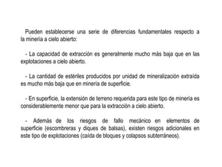 Pueden establecerse una serie de diferencias fundamentales respecto a
la minería a cielo abierto:
‐ La capacidad de extracción es generalmente mucho más baja que en las
explotaciones a cielo abierto.
‐ La cantidad de estériles producidos por unidad de mineralización extraída
es mucho más baja que en minería de superficie.
‐ En superficie, la extensión de terreno requerida para este tipo de minería es
considerablemente menor que para la extracción a cielo abierto.
‐ Además de los riesgos de fallo mecánico en elementos de
superficie (escombreras y diques de balsas), existen riesgos adicionales en
este tipo de explotaciones (caída de bloques y colapsos subterráneos).
 