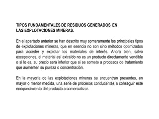 TIPOS FUNDAMENTALES DE RESIDUOS GENERADOS EN
LAS EXPLOTACIONES MINERAS.
En el apartado anterior se han descrito muy someramente los principales tipos
de explotaciones mineras, que en esencia no son sino métodos optimizados
para acceder y explotar los materiales de interés. Ahora bien, salvo
excepciones, el material así extraído no es un producto directamente vendible
o si lo es, su precio será inferior que si se somete a procesos de tratamiento
que aumenten su pureza o concentración.
En la mayoría de las explotaciones mineras se encuentran presentes, en
mayor o menor medida, una serie de procesos conducentes a conseguir este
enriquecimiento del producto a comercializar.
 