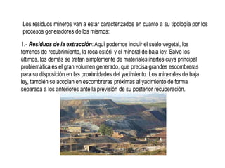 Los residuos mineros van a estar caracterizados en cuanto a su tipología por los
procesos generadores de los mismos:
1.‐ Residuos de la extracción: Aquí podemos incluir el suelo vegetal, los
terrenos de recubrimiento, la roca estéril y el mineral de baja ley. Salvo los
últimos, los demás se tratan simplemente de materiales inertes cuya principal
problemática es el gran volumen generado, que precisa grandes escombreras
para su disposición en las proximidades del yacimiento. Los minerales de baja
ley, también se acopian en escombreras próximas al yacimiento de forma
separada a los anteriores ante la previsión de su posterior recuperación.
 