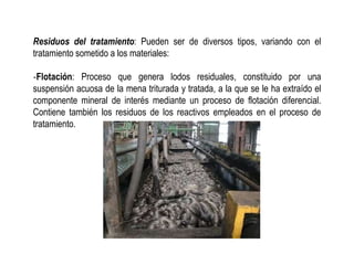 Residuos del tratamiento: Pueden ser de diversos tipos, variando con el
tratamiento sometido a los materiales:
‐Flotación: Proceso que genera lodos residuales, constituido por una
suspensión acuosa de la mena triturada y tratada, a la que se le ha extraído el
componente mineral de interés mediante un proceso de flotación diferencial.
Contiene también los residuos de los reactivos empleados en el proceso de
tratamiento.
 