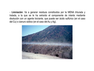 ‐ Lixiviación: Va a generar residuos constituidos por la MENA triturada y
tratada, a la que se le ha extraído el componente de interés mediante
disolución con un agente lixiviante, que puede ser ácido sulfúrico (en el caso
del Cu) o cianuro sódico (en el caso del Au y Ag).
 
