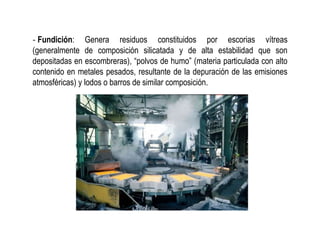 ‐ Fundición: Genera residuos constituidos por escorias vítreas
(generalmente de composición silicatada y de alta estabilidad que son
depositadas en escombreras), “polvos de humo” (materia particulada con alto
contenido en metales pesados, resultante de la depuración de las emisiones
atmosféricas) y lodos o barros de similar composición.
 