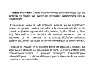 ‐ Refino electrolítico: Genera residuos como los lodos electrolíticos (con alto
contenido en metales que pueden ser procesados posteriormente para su
recuperación).
Evidentemente, como en toda instalación industrial, en las explotaciones
mineras se generan residuos asociados a la maquinaria utilizada en las
operaciones (aceites y grasas lubricantes, baterías, líquidos hidráulicos, filtros,
etc.). Estos residuos y los derivados de reactivos necesarios para el
tratamiento de los minerales (p. ej. xantatos, ditiofosfato, amilxantato
potásico, etc.), tienen sus cauces de gestión como residuos de origen industrial.
Tampoco se incluyen en el esquema previo los procesos y residuos que
seguirían a la obtención del concentrado de mena. En minería metálica estos
concentrados se someten a procesos metalúrgicos (pirometalúrgicos,
hidrometalúrgicos o electrometalúrgicos) para la obtención de los metales
presentes en los concentrados.
 