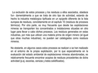 La exclusión de estos procesos y los residuos a ellos asociados, obedece
fun‐ damentalmente a que se trata de otro tipo de actividad, estando de
hecho la industria metalúrgica tipificada en un epígrafe diferente de la lista
europea de residuos, concretamente en el capítulo 10 (residuos de procesos
térmicos). Por otra parte, es muy frecuente que desde las explotaciones
mineras se transporten los concentrados a instalaciones situadas en otro
lugar para llevar a cabo dichos procesos. Los residuos generados en estas
industrias, por más que utilicen una materia prima de origen minero (al igual
que otras muchas industrias), no pueden ser catalogados como residuos
mineros.
No obstante, en algunos casos estos procesos se realizan o se han realizado
en el entorno de la propia explotación, por lo que especialmente en la
evaluación del estado ambiental de explotaciones mineras abandonadas, es
relativamente frecuente encontrar acopios de residuos procedentes de dicha
actividad (p.ej. escorias, cenizas y lodos solidificados).
 