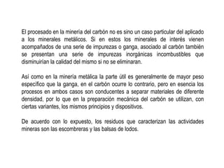 El procesado en la minería del carbón no es sino un caso particular del aplicado
a los minerales metálicos. Si en estos los minerales de interés vienen
acompañados de una serie de impurezas o ganga, asociado al carbón también
se presentan una serie de impurezas inorgánicas incombustibles que
disminuirían la calidad del mismo si no se eliminaran.
Así como en la minería metálica la parte útil es generalmente de mayor peso
específico que la ganga, en el carbón ocurre lo contrario, pero en esencia los
procesos en ambos casos son conducentes a separar materiales de diferente
densidad, por lo que en la preparación mecánica del carbón se utilizan, con
ciertas variantes, los mismos principios y dispositivos.
De acuerdo con lo expuesto, los residuos que caracterizan las actividades
mineras son las escombreras y las balsas de lodos.
 