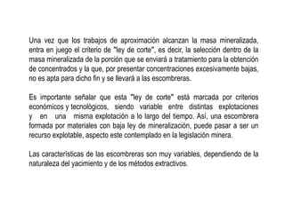 Una vez que los trabajos de aproximación alcanzan la masa mineralizada,
entra en juego el criterio de ʺley de corteʺ, es decir, la selección dentro de la
masa mineralizada de la porción que se enviará a tratamiento para la obtención
de concentrados y la que, por presentar concentraciones excesivamente bajas,
no es apta para dicho fin y se llevará a las escombreras.
Es importante señalar que esta ʺley de corteʺ está marcada por criterios
económicos y tecnológicos, siendo variable entre distintas explotaciones
y en una misma explotación a lo largo del tiempo. Así, una escombrera
formada por materiales con baja ley de mineralización, puede pasar a ser un
recurso explotable, aspecto este contemplado en la legislación minera.
Las características de las escombreras son muy variables, dependiendo de la
naturaleza del yacimiento y de los métodos extractivos.
 