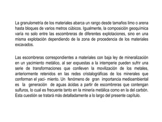 La granulometría de los materiales abarca un rango desde tamaños limo o arena
hasta bloques de varios metros cúbicos. Igualmente, la composición geoquímica
varía no solo entre las escombreras de diferentes explotaciones, sino en una
misma explotación dependiendo de la zona de procedencia de los materiales
excavados.
Las escombreras correspondientes a materiales con baja ley de mineralización
en un yacimiento metálico, al ser expuestas a la intemperie pueden sufrir una
serie de transformaciones que conlleven la movilización de los metales,
anteriormente retenidos en las redes cristalográficas de los minerales que
conforman el yaci‐ miento. Un fenómeno de gran importancia medioambiental
es la generación de aguas ácidas a partir de escombreras que contengan
sulfuros, lo cual es frecuente tanto en la minería metálica como en la del carbón.
Esta cuestión se tratará más detalladamente a lo largo del presente capítulo.
 
