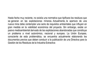 Hasta fecha muy reciente, no existía una normativa que tipificara los residuos que
se generan en las explotaciones mineras. Actualmente, la apertura de una
nueva mina debe contemplar una serie de requisitos ambientales que influyen en
gran medida en la viabilidad económica del proyecto. Sin embargo, existe un
pasivo medioambiental derivado de las explotaciones abandonadas que constituye
un problema a nivel autonómico, nacional y europeo. La Unión Europea,
consciente de esta problemática, se encuentra actualmente elaborando los
documentos previos que deben conducir a la publicación de una Directiva para la
Gestión de los Residuos de la Industria Extractiva
 