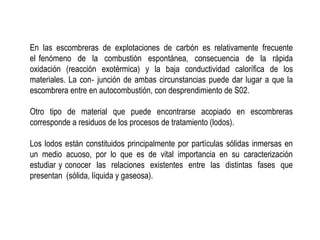 En las escombreras de explotaciones de carbón es relativamente frecuente
el fenómeno de la combustión espontánea, consecuencia de la rápida
oxidación (reacción exotérmica) y la baja conductividad calorífica de los
materiales. La con‐ junción de ambas circunstancias puede dar lugar a que la
escombrera entre en autocombustión, con desprendimiento de S02.
Otro tipo de material que puede encontrarse acopiado en escombreras
corresponde a residuos de los procesos de tratamiento (lodos).
Los lodos están constituidos principalmente por partículas sólidas inmersas en
un medio acuoso, por lo que es de vital importancia en su caracterización
estudiar y conocer las relaciones existentes entre las distintas fases que
presentan (sólida, líquida y gaseosa).
 