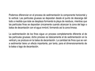 Podemos diferenciar en el proceso de sedimentación la componente horizontal y
la vertical. Las partículas gruesas se depositan desde el punto de descarga del
lodo a medida que éste se desplaza formando la playa de residuos, mientras que
las partículas finas se depositan únicamente cuando alcanzan la zona del lago o
balsa de decantación con el agua inmóvil, formando así la zona limosa.
La sedimentación de los finos sigue un proceso completamente diferente al de
las partículas gruesas; dicho proceso es básicamente el de sedimentación en la
vertical y se produce en la balsa de decantación. La cantidad de finos que se van
a sedimentar tiene un efecto importante, por tanto, para el dimensionamiento de
la balsa o lago de decantación.
 