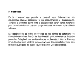 b) Plasticidad
Es la propiedad que permite al material sufrir deformaciones sin
recuperación elástica perceptible y sin resquebrajarse ni desmenuzarse.
También la podemos definir como la capacidad que tienen ciertos materiales
para cambiar de formar, bajo una carga constante, sin cambio apreciable de
volumen.
La plasticidad de los lodos procedentes de las plantas de tratamiento de
mineral viene dada en función del tipo de estéril y del porcentaje de finos que
presenten. Esta plasticidad se determina por los llamados límites de Atterberg
(límite líquido y límite plástico), que nos sirve para determinar la humedad para
la cual un suelo pasa del estado líquido al plástico y de éste al sólido.
 