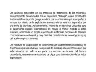 Los residuos generados en los procesos de tratamiento de los minerales,
frecuentemente denominados con el anglicismo ʺtailingsʺ, están constituidos
fundamentalmente por la ganga, es decir por los minerales que acompañan a
los que son objeto de la explotación (mena) y de los que son separados por
una serie de técnicas. Adicionalmente, restos de los reactivos utilizados para
el tratamiento quedan incorporados en mayor o menor medida a estos
residuos, abarcando un amplio espectro de sustancias químicas de diferente
comportamiento ambiental y muy distintas características toxicológicas (p.ej.
cal, aceite de pino, cianuros).
Los residuos de los procesos de tratamiento son fundamentalmente lodos y se
disponen en presas o balsas. Son presas de lodos aquellos depósitos que, por
estar situados en todo o en parte por encima de la cota del terreno
circundante, requieren una estructura de dique para la contención de los lodos
depositados.
 