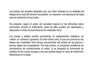 No obstante, según el grado de humedad original en los diferentes lodos
producidos durante el tratamiento, parte de ellos pueden ser desecados y
dispuestos a modo de escombreras de materiales finos.
Las presas y balsas pueden encontrarse en explotaciones metálicas, de
carbón, en canteras o graveras. En este último caso, lo que se acumula en las
balsas son materiales finos (limos) provenientes del lavado de las gravas o
arenas objeto de la explotación. Por este motivo, no presentan problemas de
transferencia de contaminantes al medio, si se exceptúa el incremento de
turbidez en los cursos de agua a los que puedan llegar en caso de contención
defectuosa en la balsa.
Las balsas son aquellos depósitos que, por estar situados en su totalidad por
debajo de la cota del terreno circundante, no requieren una estructura de dique
para la contención de los lodos.
 