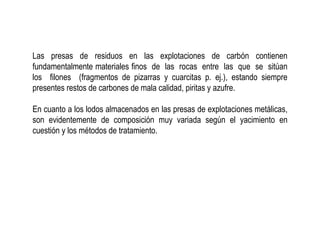 Las presas de residuos en las explotaciones de carbón contienen
fundamentalmente materiales finos de las rocas entre las que se sitúan
los filones (fragmentos de pizarras y cuarcitas p. ej.), estando siempre
presentes restos de carbones de mala calidad, piritas y azufre.
En cuanto a los lodos almacenados en las presas de explotaciones metálicas,
son evidentemente de composición muy variada según el yacimiento en
cuestión y los métodos de tratamiento.
 