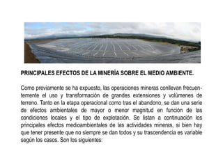 PRINCIPALES EFECTOS DE LA MINERÍA SOBRE EL MEDIO AMBIENTE.
Como previamente se ha expuesto, las operaciones mineras conllevan frecuen‐
temente el uso y transformación de grandes extensiones y volúmenes de
terreno. Tanto en la etapa operacional como tras el abandono, se dan una serie
de efectos ambientales de mayor o menor magnitud en función de las
condiciones locales y el tipo de explotación. Se listan a continuación los
principales efectos medioambientales de las actividades mineras, si bien hay
que tener presente que no siempre se dan todos y su trascendencia es variable
según los casos. Son los siguientes:
 