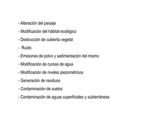 ‐ Alteración del paisaje
‐ Modificación del hábitat ecológico
‐ Destrucción de cubierta vegetal
‐ Ruido
‐ Emisiones de polvo y sedimentación del mismo
‐ Modificación de cursos de agua
‐ Modificación de niveles piezométricos
‐ Generación de residuos
‐ Contaminación de suelos
‐ Contaminación de aguas superficiales y subterráneas
 