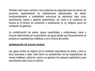 También cabe hacer mención a los problemas de seguridad para los bienes las
personas, especialmente en explotaciones abandonadas. Se deben
fundamentalmente a inestabilidad estructural de elementos tales como
escombreras, balsas y galerías subterráneas, así como a la existencia de
huecos en el terreno sin protección o señalización (p. ej. antiguos pozos de
ventilación de galerías).
La contaminación de suelos, aguas superficiales y subterráneas, viene a
menudo determinada por la generación de aguas ácidas que frecuentemente se
produce en explotaciones metálicas y en la minería del carbón.
GENERACIÓN DE AGUAS ÁCIDAS.
Las aguas ácidas se originan por la oxidación espontánea de piritas y otros si
furos asociados a ellas. Este hecho es característico de las explotaciones de
menas metálicas, carbones, uranio y en general, de cualquier explotación cuyas
escombreras sean ricas en sulfuros.
 