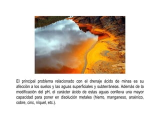 El principal problema relacionado con el drenaje ácido de minas es su
afección a los suelos y las aguas superficiales y subterráneas. Además de la
modificación del pH, el carácter ácido de estas aguas conlleva una mayor
capacidad para poner en disolución metales (hierro, manganeso, arsénico,
cobre, cinc, níquel, etc.).
 