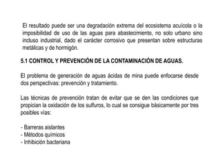 El resultado puede ser una degradación extrema del ecosistema acuícola o la
imposibilidad de uso de las aguas para abastecimiento, no solo urbano sino
incluso industrial, dado el carácter corrosivo que presentan sobre estructuras
metálicas y de hormigón.
5.1 CONTROL Y PREVENCIÓN DE LA CONTAMINACIÓN DE AGUAS.
El problema de generación de aguas ácidas de mina puede enfocarse desde
dos perspectivas: prevención y tratamiento.
Las técnicas de prevención tratan de evitar que se den las condiciones que
propician la oxidación de los sulfuros, lo cual se consigue básicamente por tres
posibles vías:
‐ Barreras aislantes
‐ Métodos químicos
‐ Inhibición bacteriana
 