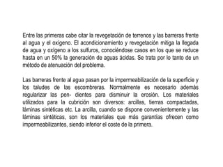 Entre las primeras cabe citar la revegetación de terrenos y las barreras frente
al agua y el oxígeno. El acondicionamiento y revegetación mitiga la llegada
de agua y oxígeno a los sulfuros, conociéndose casos en los que se reduce
hasta en un 50% la generación de aguas ácidas. Se trata por lo tanto de un
método de atenuación del problema.
Las barreras frente al agua pasan por la impermeabilización de la superficie y
los taludes de las escombreras. Normalmente es necesario además
regularizar las pen‐ dientes para disminuir la erosión. Los materiales
utilizados para la cubrición son diversos: arcillas, tierras compactadas,
láminas sintéticas etc. La arcilla, cuando se dispone convenientemente y las
láminas sintéticas, son los materiales que más garantías ofrecen como
impermeabilizantes, siendo inferior el coste de la primera.
 