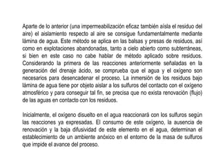 Aparte de lo anterior (una impermeabilización eficaz también aísla el residuo del
aire) el aislamiento respecto al aire se consigue fundamentalmente mediante
lámina de agua. Este método se aplica en las balsas y presas de residuos, así
como en explotaciones abandonadas, tanto a cielo abierto como subterráneas,
si bien en este caso no cabe hablar de método aplicado sobre residuos.
Considerando la primera de las reacciones anteriormente señaladas en la
generación del drenaje ácido, se comprueba que el agua y el oxígeno son
necesarios para desencadenar el proceso. La inmersión de los residuos bajo
lámina de agua tiene por objeto aislar a los sulfuros del contacto con el oxígeno
atmosférico y para conseguir tal fin, se precisa que no exista renovación (flujo)
de las aguas en contacto con los residuos.
Inicialmente, el oxígeno disuelto en el agua reaccionará con los sulfuros según
las reacciones ya expresadas. El consumo de este oxígeno, la ausencia de
renovación y la baja difusividad de este elemento en el agua, determinan el
establecimiento de un ambiente anóxico en el entorno de la masa de sulfuros
que impide el avance del proceso.
 