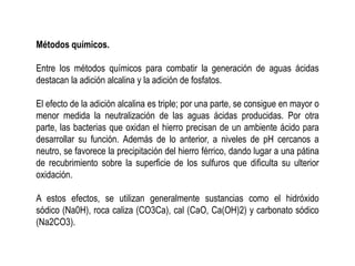Métodos químicos.
Entre los métodos químicos para combatir la generación de aguas ácidas
destacan la adición alcalina y la adición de fosfatos.
El efecto de la adición alcalina es triple; por una parte, se consigue en mayor o
menor medida la neutralización de las aguas ácidas producidas. Por otra
parte, las bacterias que oxidan el hierro precisan de un ambiente ácido para
desarrollar su función. Además de lo anterior, a niveles de pH cercanos a
neutro, se favorece la precipitación del hierro férrico, dando lugar a una pátina
de recubrimiento sobre la superficie de los sulfuros que dificulta su ulterior
oxidación.
A estos efectos, se utilizan generalmente sustancias como el hidróxido
sódico (Na0H), roca caliza (CO3Ca), cal (CaO, Ca(OH)2) y carbonato sódico
(Na2CO3).
 