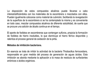 La disposición de estos compuestos alcalinos puede llevarse a cabo
interestratificándolos con los materiales de la escombrera o mezclados con ellos.
Pueden igualmente colocarse como material de cubrición, facilitando la revegetación
de la superficie de la escombrera si se ha contemplado la misma y es conveniente
en todo caso, mezclar compuestos alcalinos de diferente solubilidad, de suerte que
se procure una adición de álcalis continua en el tiempo.
El aporte de fosfatos en escombreras que contengan sulfuros, propicia la formación
de fosfatos de hierro insolubles, lo que disminuye el hierro férrico disponible y
ralentiza el proceso general de oxidación de la pirita.
Métodos de inhibición bacteriana.
En esencia se trata de inhibir la actividad de la bacteria Thiobacillus ferrooxidans,
responsable en gran medida del proceso de generación de aguas ácidas. Esta
inhibición se aborda mediante la aplicación a la masa de residuos de surfactantes
aniónicos o ácidos orgánicos.
 
