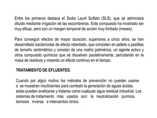 Entre los primeros destaca el Sodio Lauril Sulfato (SLS), que se administra
diluido mediante irrigación de las escombreras. Este compuesto ha mostrado ser
muy eficaz, pero con un margen temporal de acción muy limitado (meses).
Para conseguir efectos de mayor duración, superiores a cinco años, se han
desarrollado bactericidas de efecto retardado, que consisten en pellets o pastillas
de tamaño centimétrico y constan de una matriz polimérica, un agente activo y
otros compuesto químicos que se disuelven paulatinamente, percolando en la
masa de residuos y creando un efecto continuo en el tiempo.
TRATAMIENTO DE EFLUENTES.
Cuando por algún motivo los métodos de prevención no pueden usarse
o se muestran insuficientes para combatir la generación de aguas ácidas,
estas pueden analizarse y tratarse como cualquier agua residual industrial. Los
sistemas de tratamiento más usados son: la neutralización química,
ósmosis inversa e intercambio iónico.
 