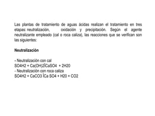 Las plantas de tratamiento de aguas ácidas realizan el tratamiento en tres
etapas: neutralización, oxidación y precipitación. Según el agente
neutralizante empleado (cal o roca caliza), las reacciones que se verifican son
las siguientes:
Neutralización
‐ Neutralización con cal
SO4H2 + Ca(OH)2ÎCaSO4 + 2H20
‐ Neutralización con roca caliza
SO4H2 + CaCO3 ÎCa SO4 + H20 + CO2
 