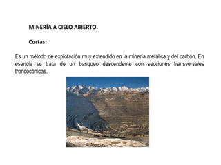 MINERÍA A CIELO ABIERTO.
Cortas:
Es un método de explotación muy extendido en la minería metálica y del carbón. En
esencia se trata de un banqueo descendente con secciones transversales
troncocónicas.
 