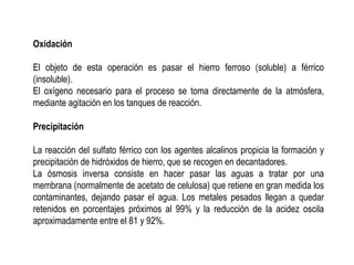 Oxidación
El objeto de esta operación es pasar el hierro ferroso (soluble) a férrico
(insoluble).
El oxígeno necesario para el proceso se toma directamente de la atmósfera,
mediante agitación en los tanques de reacción.
Precipitación
La reacción del sulfato férrico con los agentes alcalinos propicia la formación y
precipitación de hidróxidos de hierro, que se recogen en decantadores.
La ósmosis inversa consiste en hacer pasar las aguas a tratar por una
membrana (normalmente de acetato de celulosa) que retiene en gran medida los
contaminantes, dejando pasar el agua. Los metales pesados llegan a quedar
retenidos en porcentajes próximos al 99% y la reducción de la acidez oscila
aproximadamente entre el 81 y 92%.
 