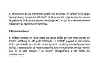 El rendimiento de las membranas decae con el tiempo, en función de la carga
contaminante y debido a la saturación de la membrana, cuya sustitución, junto a
la gestión de los lodos generados, constituyen el principal inconveniente de este
método por su repercusión económica.
Intercambio iónico
El método consiste en hacer pasar las aguas ácidas por una masa porosa de
resinas sintéticas de alto peso molecular. El contacto propicia el intercambio
iónico, permitiendo la obtención de un agua con un alto grado de depuración e
incluso la recuperación de metales pesados. Los inconvenientes son los mismos
que en el caso anterior y se refieren principalmente a los costes de
mantenimiento.
 