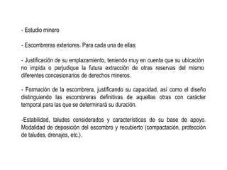 ‐ Estudio minero
‐ Escombreras exteriores. Para cada una de ellas:
‐ Justificación de su emplazamiento, teniendo muy en cuenta que su ubicación
no impida o perjudique la futura extracción de otras reservas del mismo
diferentes concesionarios de derechos mineros.
‐ Formación de la escombrera, justificando su capacidad, así como el diseño
distinguiendo las escombreras definitivas de aquellas otras con carácter
temporal para las que se determinará su duración.
‐Estabilidad, taludes considerados y características de su base de apoyo.
Modalidad de deposición del escombro y recubierto (compactación, protección
de taludes, drenajes, etc.).
 