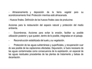 ‐ Almacenamiento y deposición de la tierra vegetal para su
acondicionamiento final. Protección mientras esté almacenada.
‐ Huecos finales. Definición de los huecos finales caso de producirse.
Acciones para la restauración del espacio natural y protección del medio
ambiente.
‐ Escombreras. Acciones para evitar la erosión, facilitar su posible
utilización posterior y que queden, dentro de lo posible, integradas en el paisaje.
‐ Reconstrucción estabilizada del suelo y su vegetación.
‐ Protección de las aguas subterráneas y superficiales, y recuperación cuar
do sea posible de las captaciones afectadas. Depuración, si fuera necesario de
las aguas contaminadas como consecuencia de la explotación, en especial de
las aguas residuales procedentes de las plantas de tratamiento y balsas de
decantación.
 