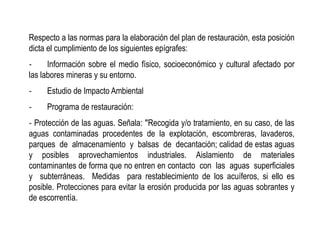 Respecto a las normas para la elaboración del plan de restauración, esta posición
dicta el cumplimiento de los siguientes epígrafes:
‐ Información sobre el medio físico, socioeconómico y cultural afectado por
las labores mineras y su entorno.
‐ Estudio de Impacto Ambiental
‐ Programa de restauración:
‐ Protección de las aguas. Señala: ʺRecogida y/o tratamiento, en su caso, de las
aguas contaminadas procedentes de la explotación, escombreras, lavaderos,
parques de almacenamiento y balsas de decantación; calidad de estas aguas
y posibles aprovechamientos industriales. Aislamiento de materiales
contaminantes de forma que no entren en contacto con las aguas superficiales
y subterráneas. Medidas para restablecimiento de los acuíferos, si ello es
posible. Protecciones para evitar la erosión producida por las aguas sobrantes y
de escorrentía.
 