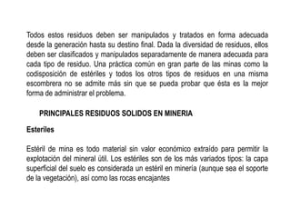 Todos estos residuos deben ser manipulados y tratados en forma adecuada
desde la generación hasta su destino final. Dada la diversidad de residuos, ellos
deben ser clasificados y manipulados separadamente de manera adecuada para
cada tipo de residuo. Una práctica común en gran parte de las minas como la
codisposición de estériles y todos los otros tipos de residuos en una misma
escombrera no se admite más sin que se pueda probar que ésta es la mejor
forma de administrar el problema.
PRINCIPALES RESIDUOS SOLIDOS EN MINERIA
Esteriles
Estéril de mina es todo material sin valor económico extraído para permitir la
explotación del mineral útil. Los estériles son de los más variados tipos: la capa
superficial del suelo es considerada un estéril en minería (aunque sea el soporte
de la vegetación), así como las rocas encajantes
 