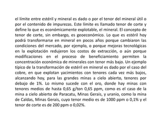 el límite entre estéril y mineral es dado o por el tenor del mineral útil o
por el contenido de impurezas. Este límite es llamado tenor de corte y
define lo que es económicamente explotable, el mineral. El concepto de
tenor de corte, sin embargo, es geoeconómico. Lo que es estéril hoy
podrá transformarse en mineral en pocos años porque cambiaron las
condiciones del mercado, por ejemplo, o porque mejoras tecnológicas
en la explotación redujeron los costos de extracción, o aún porque
modificaciones en el proceso de beneficiamiento permiten la
concentración económica de minerales con tenor más bajo. Un ejemplo
típico de la transformación de estéril en mineral es dado por el caso del
cobre, en que explotan yacimientos con tenores cada vez más bajos,
alcanzando hoy, para las grandes minas a cielo abierto, tenores por
debajo de 1%. Lo mismo sucede con el oro, donde hay minas con
tenores medios de hasta 0,65 g/ton 0,65 ppm, como es el caso de la
mina a cielo abierto de Paracatu, Minas Gerais, y uranio, como la mina
de Caldas, Minas Gerais, cuyo tenor medio es de 1000 ppm o 0,1% y el
tenor de corte es de 200 ppm o 0,02%.
 