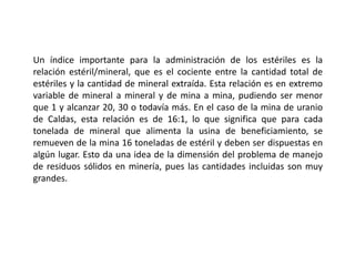 Un índice importante para la administración de los estériles es la
relación estéril/mineral, que es el cociente entre la cantidad total de
estériles y la cantidad de mineral extraída. Esta relación es en extremo
variable de mineral a mineral y de mina a mina, pudiendo ser menor
que 1 y alcanzar 20, 30 o todavía más. En el caso de la mina de uranio
de Caldas, esta relación es de 16:1, lo que significa que para cada
tonelada de mineral que alimenta la usina de beneficiamiento, se
remueven de la mina 16 toneladas de estéril y deben ser dispuestas en
algún lugar. Esto da una idea de la dimensión del problema de manejo
de residuos sólidos en minería, pues las cantidades incluidas son muy
grandes.
 