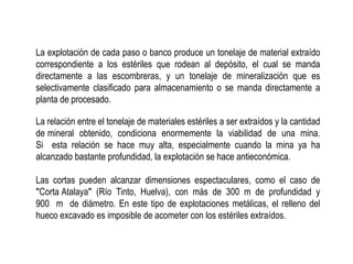 La explotación de cada paso o banco produce un tonelaje de material extraído
correspondiente a los estériles que rodean al depósito, el cual se manda
directamente a las escombreras, y un tonelaje de mineralización que es
selectivamente clasificado para almacenamiento o se manda directamente a
planta de procesado.
La relación entre el tonelaje de materiales estériles a ser extraídos y la cantidad
de mineral obtenido, condiciona enormemente la viabilidad de una mina.
Si esta relación se hace muy alta, especialmente cuando la mina ya ha
alcanzado bastante profundidad, la explotación se hace antieconómica.
Las cortas pueden alcanzar dimensiones espectaculares, como el caso de
ʺCorta Atalayaʺ (Río Tinto, Huelva), con más de 300 m de profundidad y
900 m de diámetro. En este tipo de explotaciones metálicas, el relleno del
hueco excavado es imposible de acometer con los estériles extraídos.
 