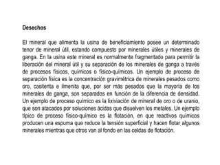 Desechos
El mineral que alimenta la usina de beneficiamiento posee un determinado
tenor de mineral útil, estando compuesto por minerales útiles y minerales de
ganga. En la usina este mineral es normalmente fragmentado para permitir la
liberación del mineral útil y su separación de los minerales de ganga a través
de procesos físicos, químicos o físico-químicos. Un ejemplo de proceso de
separación física es la concentración gravimétrica de minerales pesados como
oro, casiterita e ilmenita que, por ser más pesados que la mayoría de los
minerales de ganga, son separados en función de la diferencia de densidad.
Un ejemplo de proceso químico es la lixiviación de mineral de oro o de uranio,
que son atacados por soluciones ácidas que disuelven los metales. Un ejemplo
típico de proceso físico-químico es la flotación, en que reactivos químicos
producen una espuma que reduce la tensión superficial y hacen flotar algunos
minerales mientras que otros van al fondo en las celdas de flotación.
 