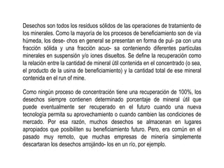 Desechos son todos los residuos sólidos de las operaciones de tratamiento de
los minerales. Como la mayoría de los procesos de beneficiamiento son de vía
húmeda, los dese- chos en general se presentan en forma de pul- pa con una
fracción sólida y una fracción acuo- sa conteniendo diferentes partículas
minerales en suspensión y/o iones disueltos. Se define la recuperación como
la relación entre la cantidad de mineral útil contenida en el concentrado (o sea,
el producto de la usina de beneficiamiento) y la cantidad total de ese mineral
contenida en el run of mine.
Como ningún proceso de concentración tiene una recuperación de 100%, los
desechos siempre contienen determinado porcentaje de mineral útil que
puede eventualmente ser recuperado en el futuro cuando una nueva
tecnología permita su aprovechamiento o cuando cambien las condiciones de
mercado. Por esa razón, muchos desechos se almacenan en lugares
apropiados que posibiliten su beneficiamiento futuro. Pero, era común en el
pasado muy remoto, que muchas empresas de minería simplemente
descartaran los desechos arrojándo- los en un río, por ejemplo.
 