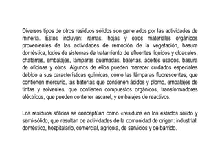Diversos tipos de otros residuos sólidos son generados por las actividades de
minería. Estos incluyen: ramas, hojas y otros materiales orgánicos
provenientes de las actividades de remoción de la vegetación, basura
doméstica, lodos de sistemas de tratamiento de efluentes líquidos y cloacales,
chatarras, embalajes, lámparas quemadas, baterías, aceites usados, basura
de oficinas y otros. Algunos de ellos pueden merecer cuidados especiales
debido a sus características químicas, como las lámparas fluorescentes, que
contienen mercurio, las baterías que contienen ácidos y plomo, embalajes de
tintas y solventes, que contienen compuestos orgánicos, transformadores
eléctricos, que pueden contener ascarel, y embalajes de reactivos.
Los residuos sólidos se conceptúan como «residuos en los estados sólido y
semi-sólido, que resultan de actividades de la comunidad de origen: industrial,
doméstico, hospitalario, comercial, agrícola, de servicios y de barrido.
 