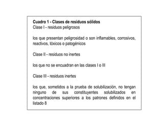 Cuadro 1 - Clases de residuos sólidos
Clase I - residuos peligrosos
los que presentan peligrosidad o son inflamables, corrosivos,
reactivos, tóxicos o patogénicos
Clase II - residuos no inertes
los que no se encuadran en las clases I o III
Clase III - residuos inertes
los que, sometidos a la prueba de solubilización, no tengan
ninguno de sus constituyentes solubilizados en
concentraciones superiores a los patrones definidos en el
listado 8
 