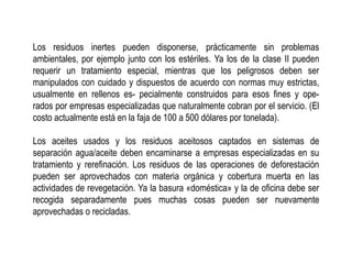 Los residuos inertes pueden disponerse, prácticamente sin problemas
ambientales, por ejemplo junto con los estériles. Ya los de la clase II pueden
requerir un tratamiento especial, mientras que los peligrosos deben ser
manipulados con cuidado y dispuestos de acuerdo con normas muy estrictas,
usualmente en rellenos es- pecialmente construidos para esos fines y ope-
rados por empresas especializadas que naturalmente cobran por el servicio. (El
costo actualmente está en la faja de 100 a 500 dólares por tonelada).
Los aceites usados y los residuos aceitosos captados en sistemas de
separación agua/aceite deben encaminarse a empresas especializadas en su
tratamiento y rerefinación. Los residuos de las operaciones de deforestación
pueden ser aprovechados con materia orgánica y cobertura muerta en las
actividades de revegetación. Ya la basura «doméstica» y la de oficina debe ser
recogida separadamente pues muchas cosas pueden ser nuevamente
aprovechadas o recicladas.
 