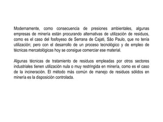 Modernamente, como consecuencia de presiones ambientales, algunas
empresas de minería están procurando alternativas de utilización de residuos,
como es el caso del fosfoyeso de Serrana de Cajati, São Paulo, que no tenía
utilización; pero con el desarrollo de un proceso tecnológico y de empleo de
técnicas mercatológicas hoy se consigue comerciar ese material.
Algunas técnicas de tratamiento de residuos empleadas por otros sectores
industriales tienen utilización nula o muy restringida en minería, como es el caso
de la incineración. El método más común de manejo de residuos sólidos en
minería es la disposición controlada.
 