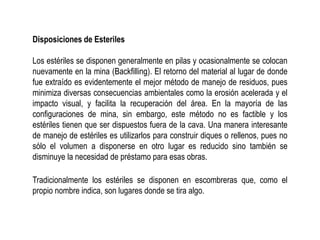 Disposiciones de Esteriles
Los estériles se disponen generalmente en pilas y ocasionalmente se colocan
nuevamente en la mina (Backfilling). El retorno del material al lugar de donde
fue extraído es evidentemente el mejor método de manejo de residuos, pues
minimiza diversas consecuencias ambientales como la erosión acelerada y el
impacto visual, y facilita la recuperación del área. En la mayoría de las
configuraciones de mina, sin embargo, este método no es factible y los
estériles tienen que ser dispuestos fuera de la cava. Una manera interesante
de manejo de estériles es utilizarlos para construir diques o rellenos, pues no
sólo el volumen a disponerse en otro lugar es reducido sino también se
disminuye la necesidad de préstamo para esas obras.
Tradicionalmente los estériles se disponen en escombreras que, como el
propio nombre indica, son lugares donde se tira algo.
 